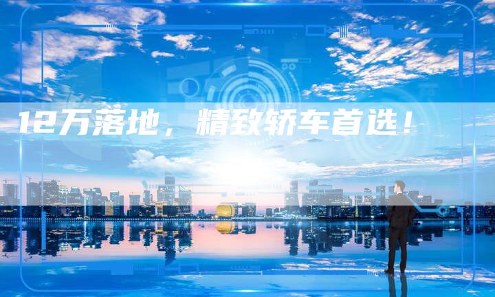 12万落地,精致轿车首选!-车时代