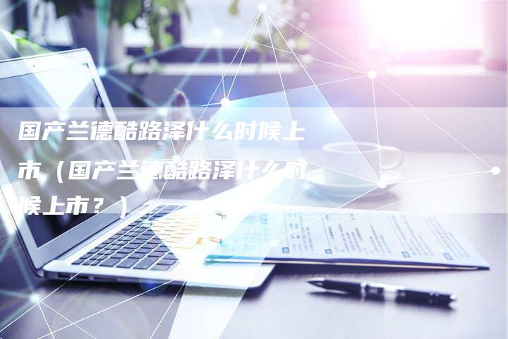国产兰德酷路泽什么时候上市（国产兰德酷路泽什么时候上市？）