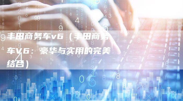 丰田商务车v6(丰田商务车V6:豪华与实用的完美结合)-车时代