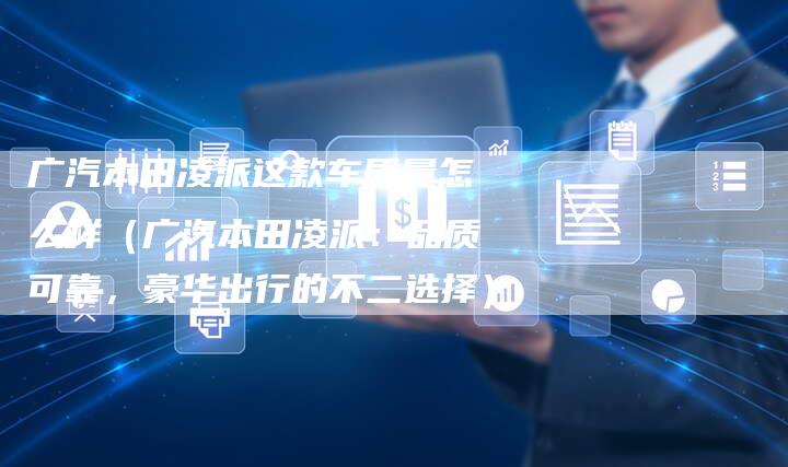 广汽本田凌派这款车质量怎么样（广汽本田凌派：品质可靠，豪华出行的不二选择）
