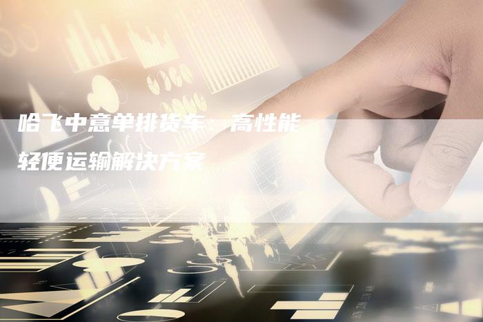 哈飞中意单排货车：高性能轻便运输解决方案-车时代