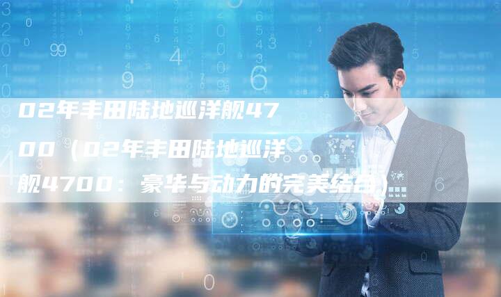 02年丰田陆地巡洋舰4700(02年丰田陆地巡洋舰4700:豪华与动力的完美结合)