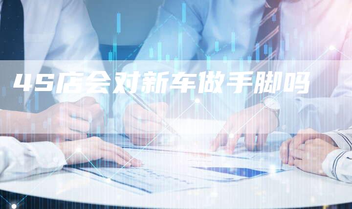 4S店会对新车做手脚吗-车时代