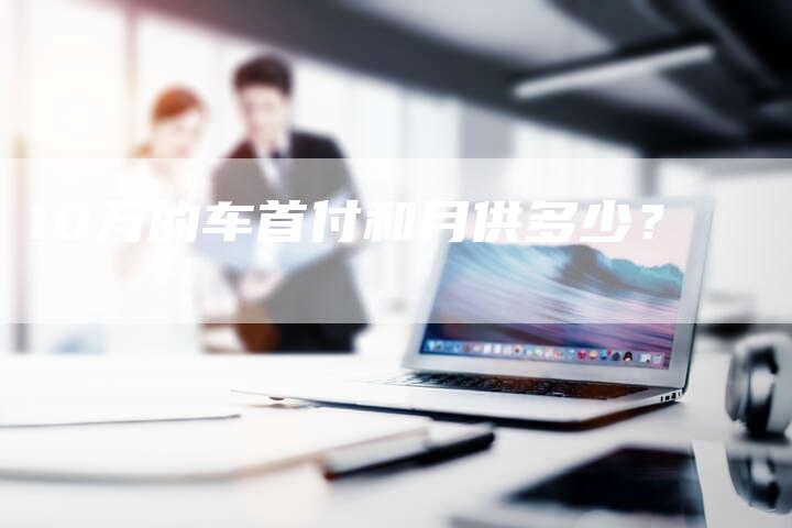 10万的车首付和月供多少?-车时代