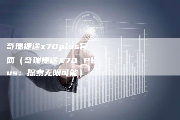 奇瑞捷途x70plus官网(奇瑞捷途X70 Plus:探索无限可能)-车时代