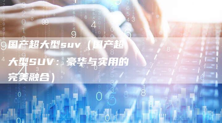 国产超大型suv(国产超大型SUV:豪华与实用的完美融合)-车时代