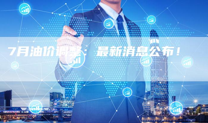 7月油价调整:最新消息公布!-车时代