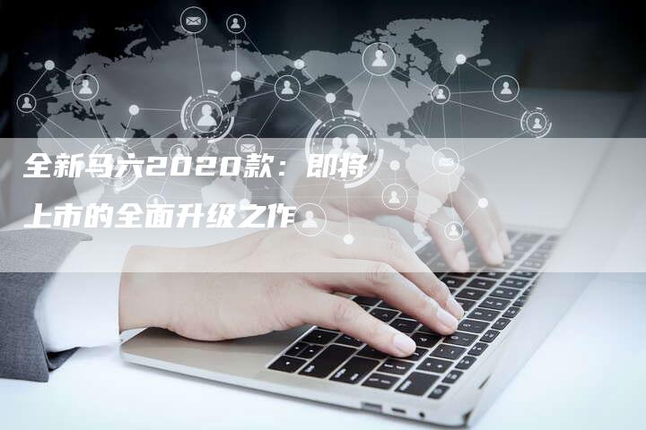 全新马六2020款:即将上市的全面升级之作-车时代