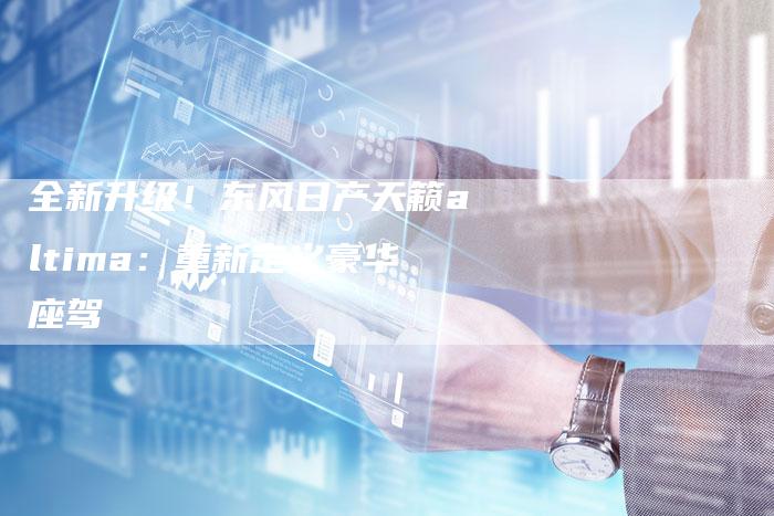 全新升级!东风日产天籁altima:重新定义豪华座驾-车时代