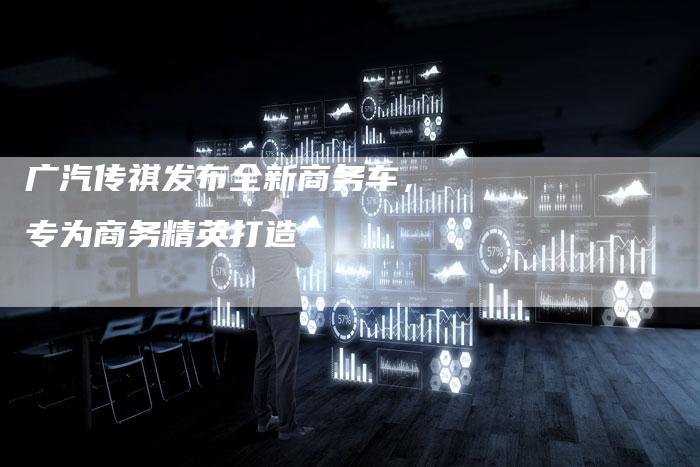广汽传祺发布全新商务车,专为商务精英打造-车时代