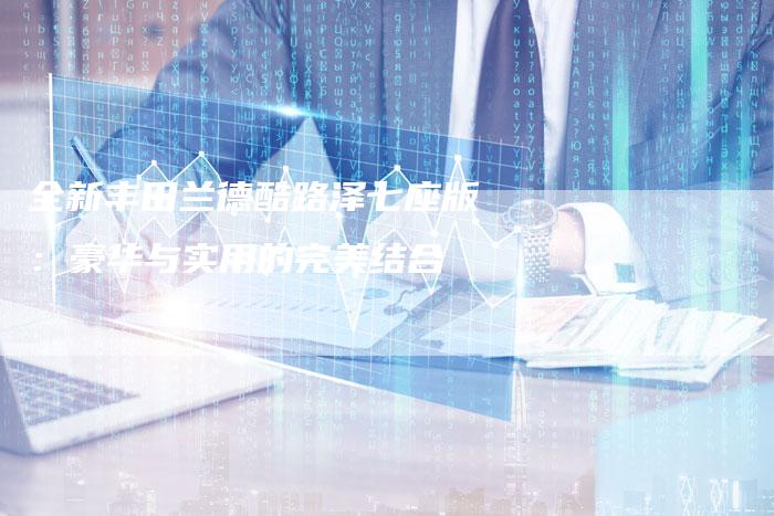 全新丰田兰德酷路泽七座版：豪华与实用的完美结合