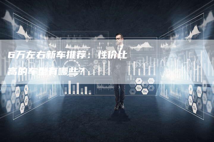 6万左右新车推荐:性价比高的车型有哪些?-车时代