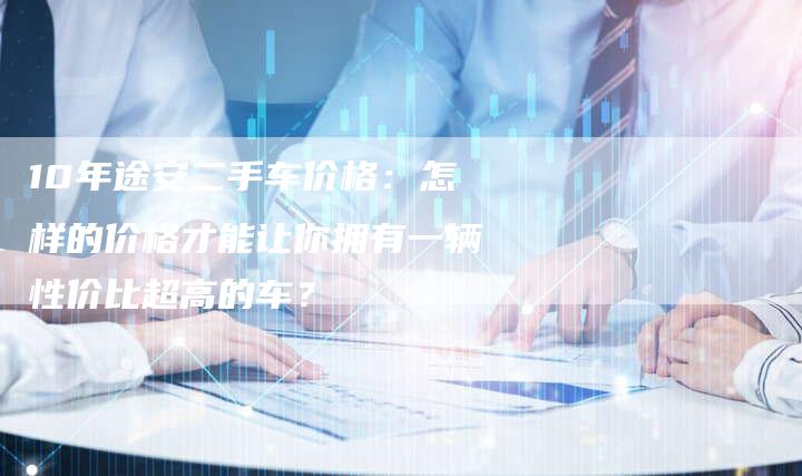 10年途安二手车价格:怎样的价格才能让你拥有一辆性价比超高的车?-车时代
