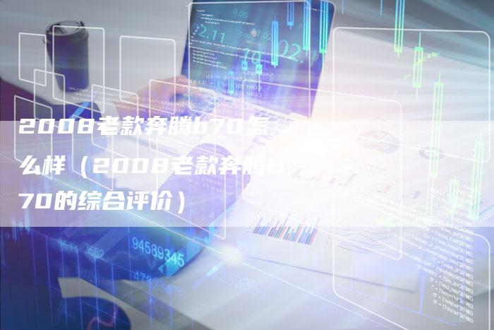 2008老款奔腾b70怎么样(2008老款奔腾B70的综合评价)-车时代