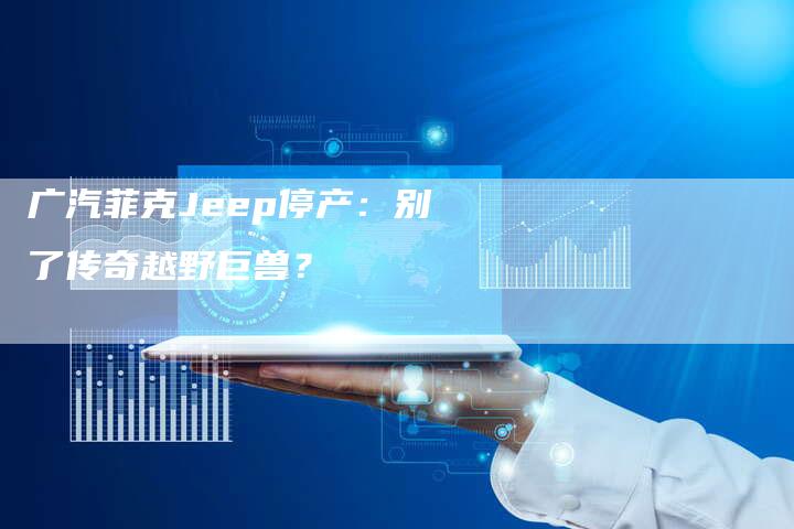 广汽菲克Jeep停产:别了传奇越野巨兽?-车时代