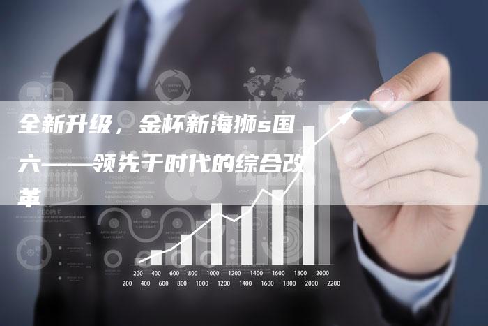 全新升级，金杯新海狮s国六——领先于时代的综合改革
