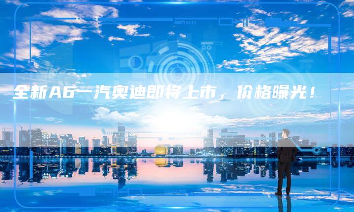全新A6一汽奥迪即将上市,价格曝光!-车时代