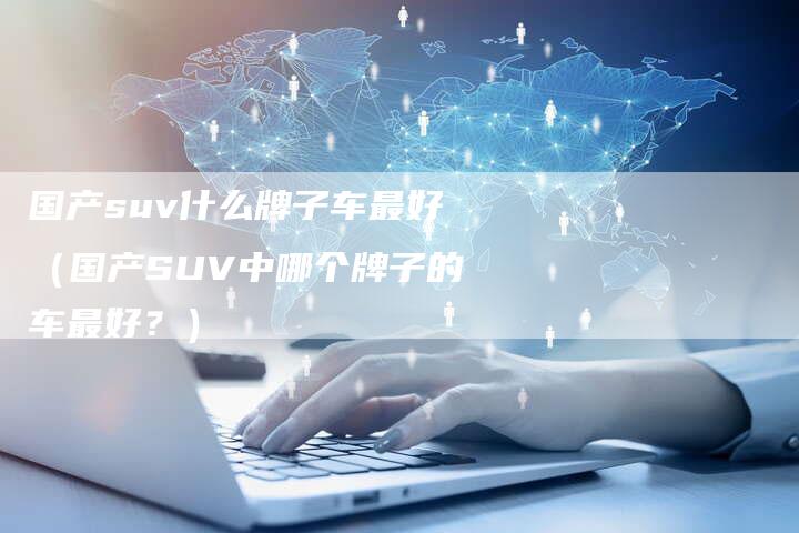 国产suv什么牌子车最好(国产SUV中哪个牌子的车最好?)-车时代