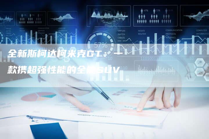 全新斯柯达柯米克GT：一款携超强性能的全能SUV