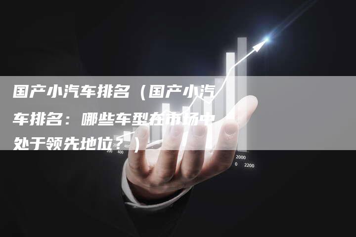 国产小汽车排名（国产小汽车排名：哪些车型在市场中处于领先地位？）