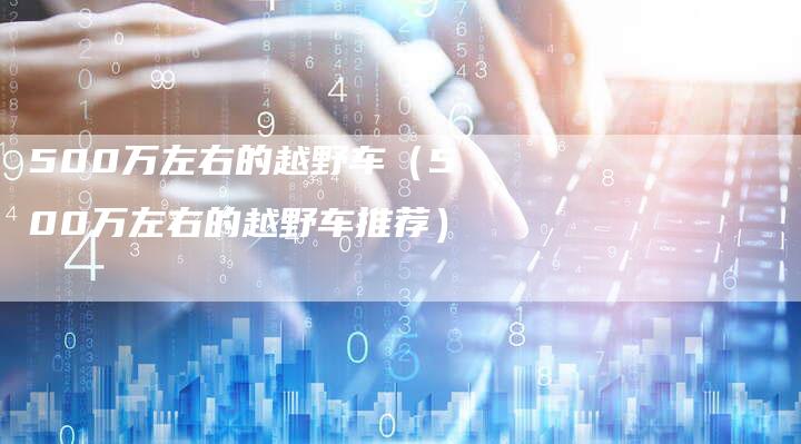 500万左右的越野车(500万左右的越野车推荐)-车时代