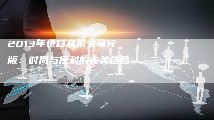 2013年进口高尔夫旅行版:时尚与便利的完美结合-车时代