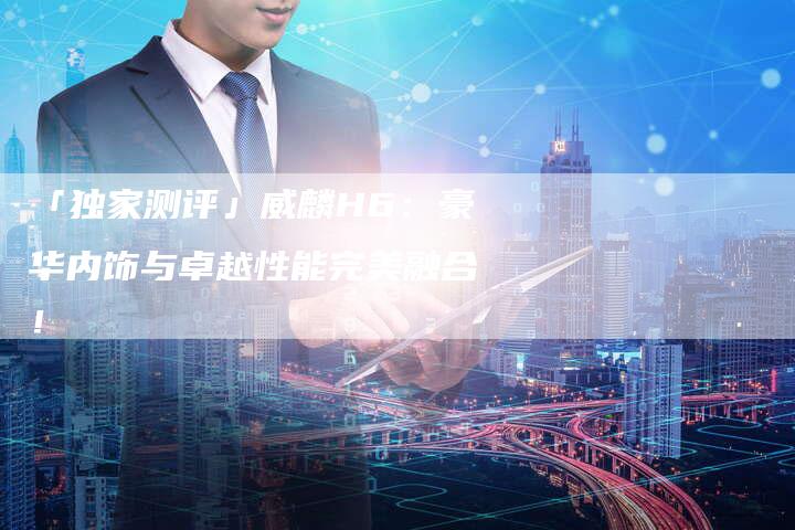 「独家测评」威麟H6:豪华内饰与卓越性能完美融合!-车时代