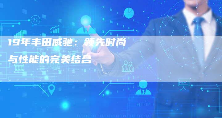 19年丰田威驰:领先时尚与性能的完美结合-车时代