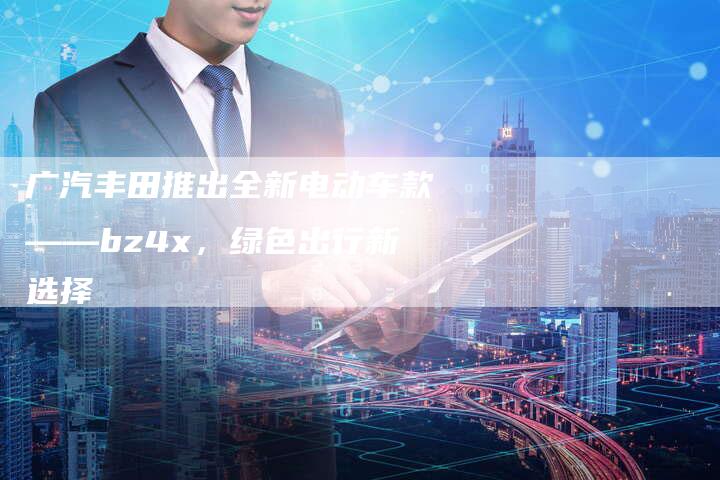 广汽丰田推出全新电动车款——bz4x，绿色出行新选择