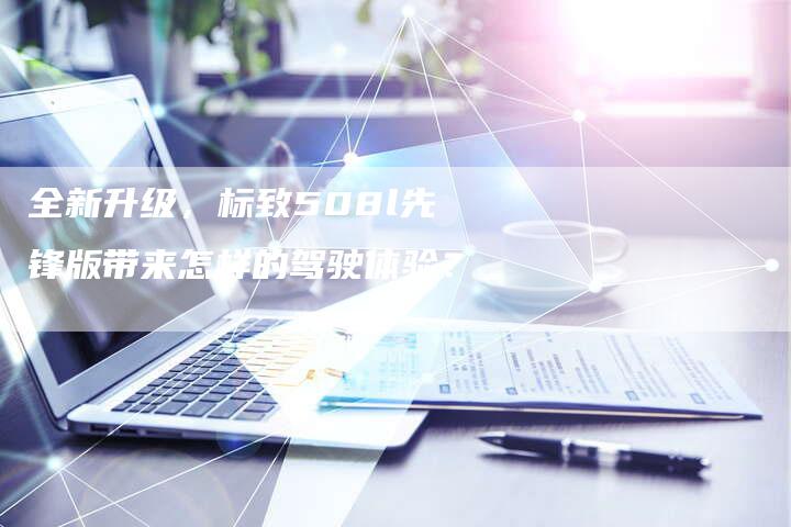 全新升级,标致508l先锋版带来怎样的驾驶体验?-车时代