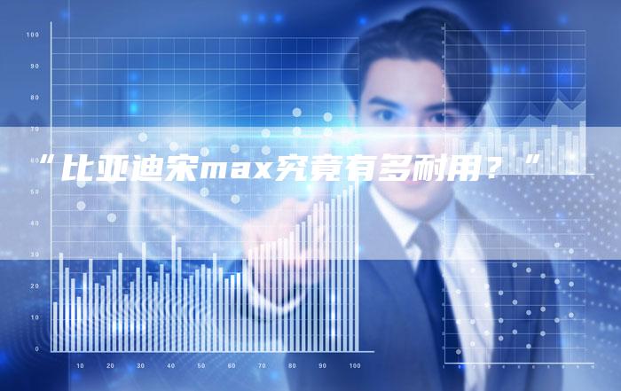 “比亚迪宋max究竟有多耐用?”-车时代