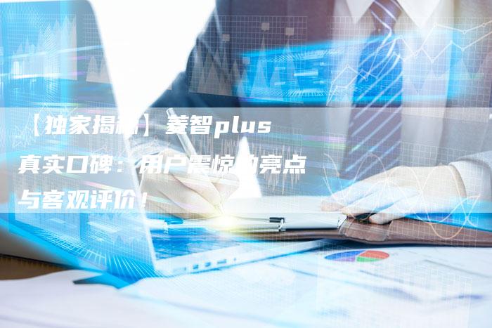【独家揭秘】菱智plus真实口碑:用户震惊的亮点与客观评价!-车时代