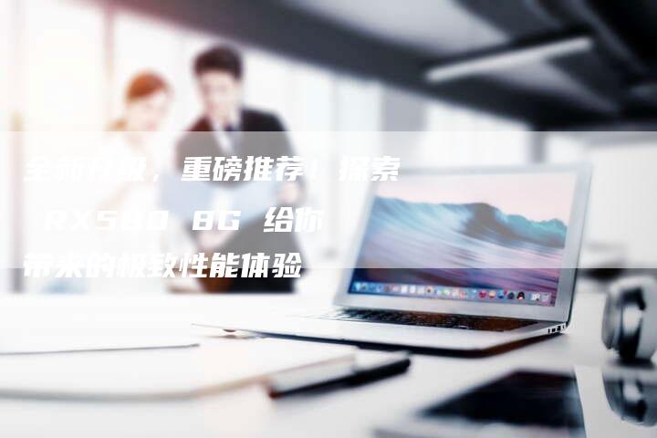 全新升级,重磅推荐!探索 RX580 8G 给你带来的极致性能体验-车时代