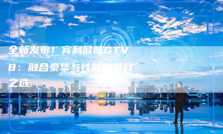 全新发布!宾利欧陆GTV8:融合豪华与性能的极致之选-车时代