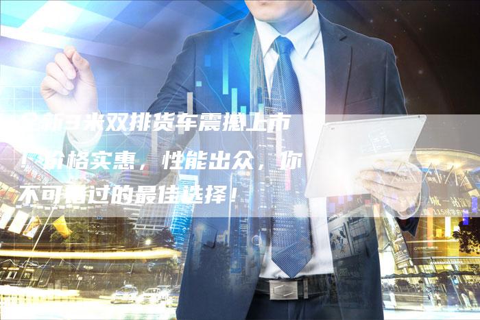 全新3米双排货车震撼上市!价格实惠,性能出众,你不可错过的最佳选择!-车时代