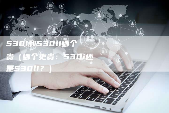 530i和530li哪个贵(哪个更贵:530i还是530li?)-车时代