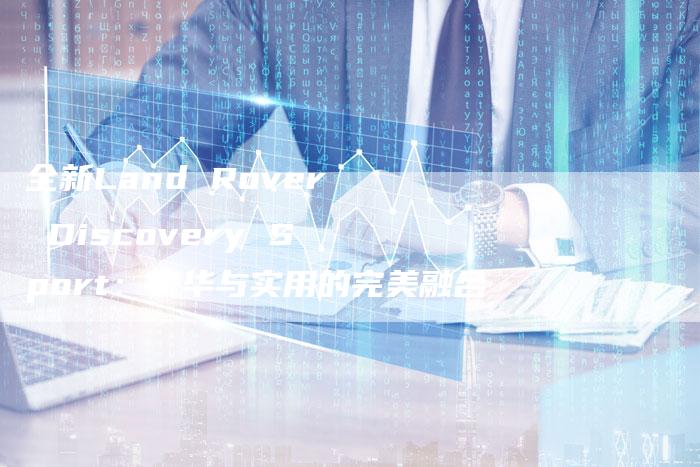 全新Land Rover Discovery Sport:豪华与实用的完美融合-车时代