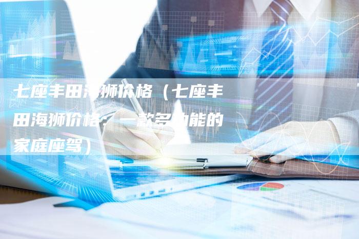 七座丰田海狮价格(七座丰田海狮价格:一款多功能的家庭座驾)-车时代