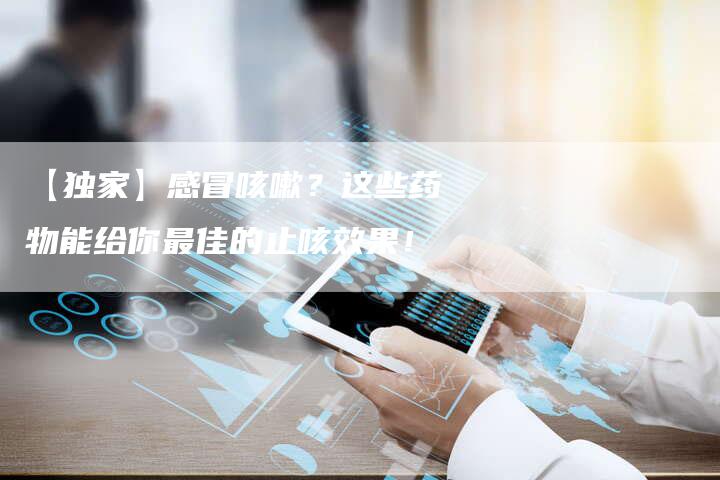 【独家】感冒咳嗽?这些药物能给你最佳的止咳效果!-车时代
