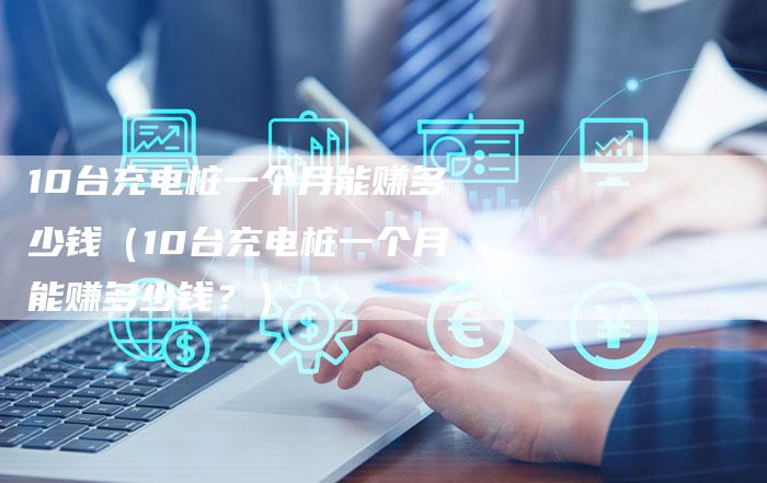 10台充电桩一个月能赚多少钱（10台充电桩一个月能赚多少钱？）
