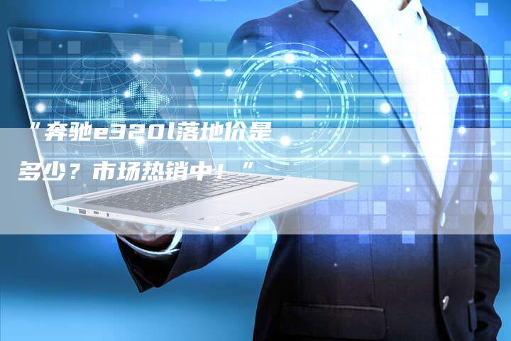 “奔驰e320l落地价是多少?市场热销中!”-车时代