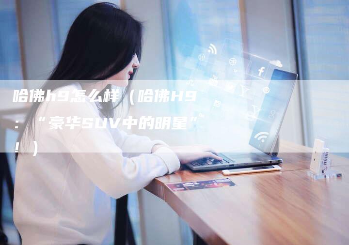 哈佛h9怎么样（哈佛H9：“豪华SUV中的明星”！）-车时代