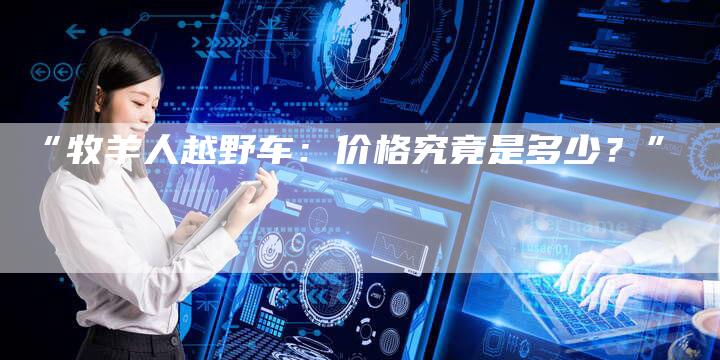 “牧羊人越野车:价格究竟是多少?”-车时代