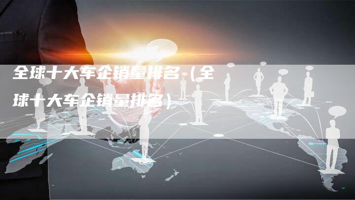全球十大车企销量排名(全球十大车企销量排名)-车时代