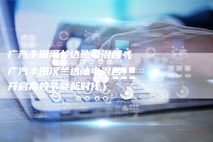 广汽丰田汉兰达油电混合（广汽丰田汉兰达油电混合：开启高效节能新时代）-车时代