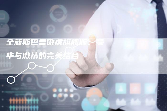 全新斯巴鲁傲虎旗舰版:豪华与激情的完美结合-车时代