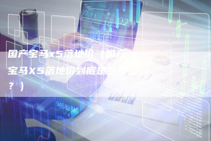 国产宝马x5落地价（国产宝马X5落地价到底是多少？）