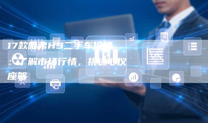 17款哈弗H9二手车价格:了解市场行情,挑选心仪座驾