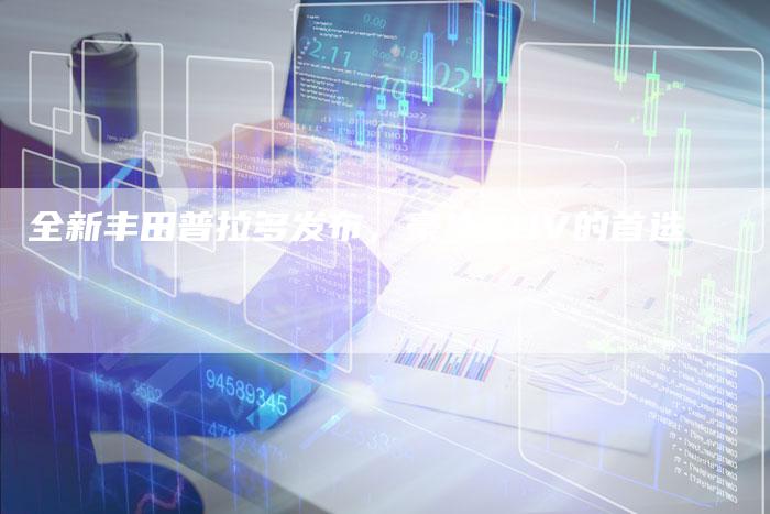 全新丰田普拉多发布,豪华SUV的首选-车时代