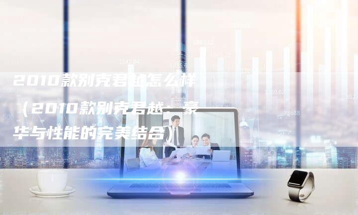 2010款别克君越怎么样(2010款别克君越:豪华与性能的完美结合)-车时代